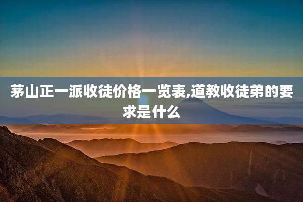 茅山正一派收徒价格一览表,道教收徒弟的要求是什么