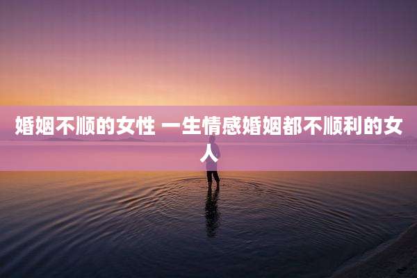 婚姻不顺的女性 一生情感婚姻都不顺利的女人