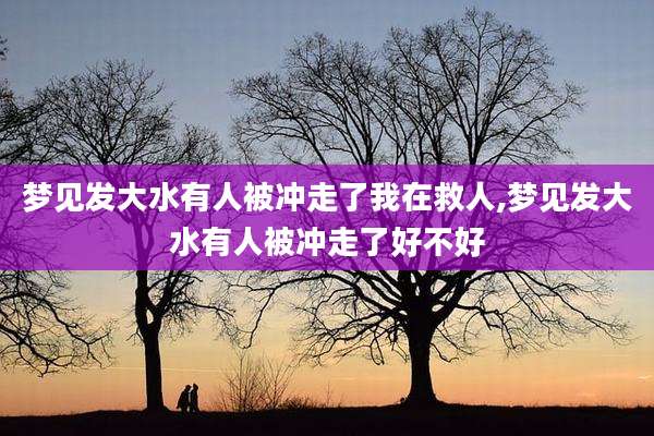 梦见发大水有人被冲走了我在救人,梦见发大水有人被冲走了好不好