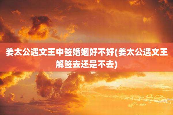 姜太公遇文王中签婚姻好不好(姜太公遇文王解签去还是不去)
