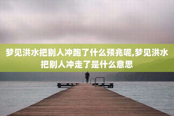 梦见洪水把别人冲跑了什么预兆呢,梦见洪水把别人冲走了是什么意思