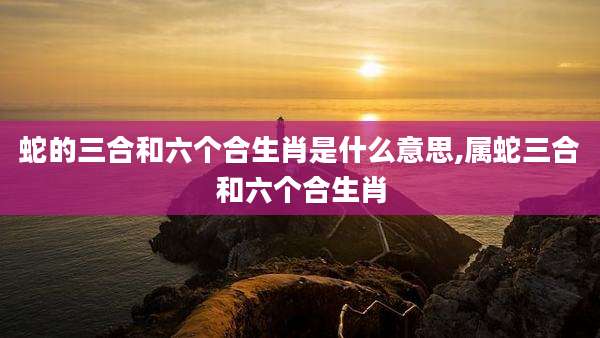 蛇的三合和六个合生肖是什么意思,属蛇三合和六个合生肖