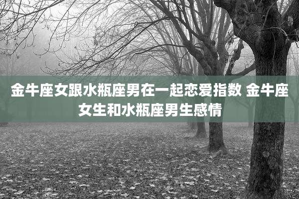 金牛座女跟水瓶座男在一起恋爱指数 金牛座女生和水瓶座男生感情