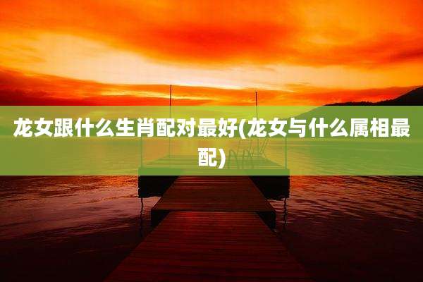 龙女跟什么生肖配对最好(龙女与什么属相最配)