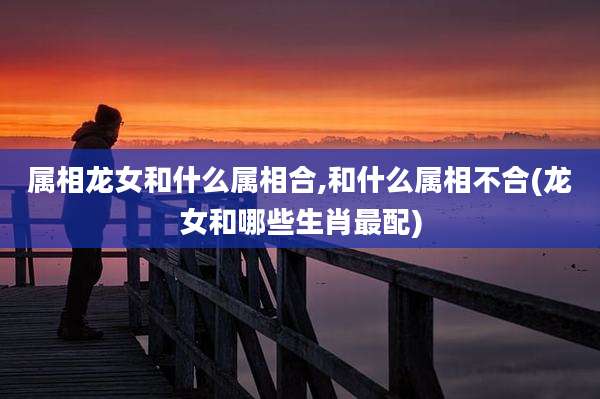 属相龙女和什么属相合,和什么属相不合(龙女和哪些生肖最配)