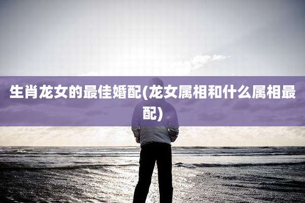 生肖龙女的最佳婚配(龙女属相和什么属相最配)