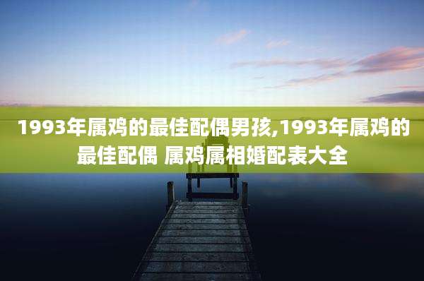1993年属鸡的最佳配偶男孩,1993年属鸡的最佳配偶 属鸡属相婚配表大全