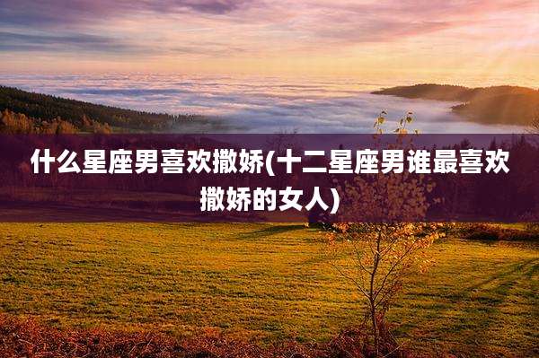 什么星座男喜欢撒娇(十二星座男谁最喜欢撒娇的女人)
