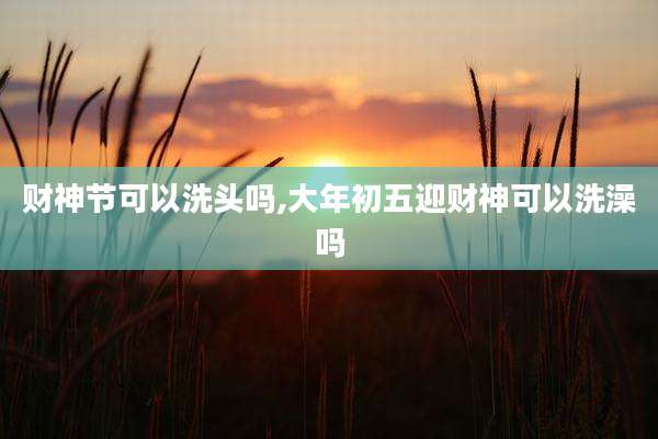 财神节可以洗头吗,大年初五迎财神可以洗澡吗
