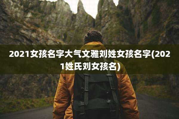 2021女孩名字大气文雅刘姓女孩名字(2021姓氏刘女孩名)