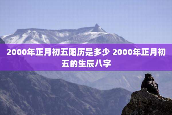 2000年正月初五阳历是多少 2000年正月初五的生辰八字
