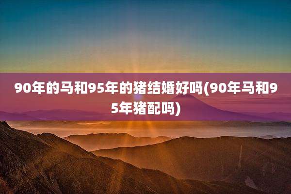 90年的马和95年的猪结婚好吗(90年马和95年猪配吗)