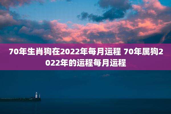70年生肖狗在2022年每月运程 70年属狗2022年的运程每月运程