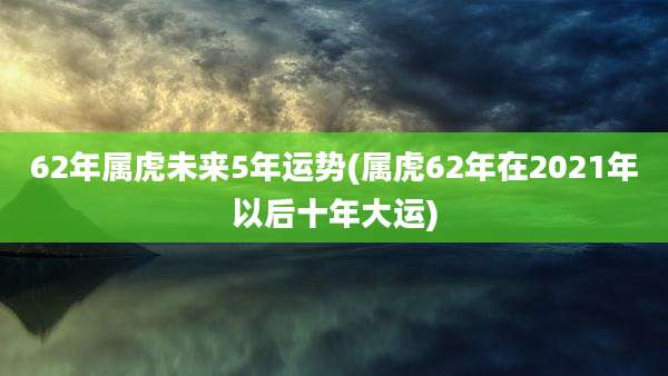 62年属虎未来5年运势(属虎62年在2021年以后十年大运)