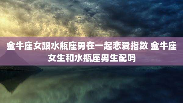 金牛座女跟水瓶座男在一起恋爱指数 金牛座女生和水瓶座男生配吗