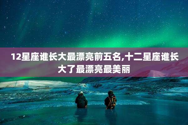12星座谁长大最漂亮前五名,十二星座谁长大了最漂亮最美丽