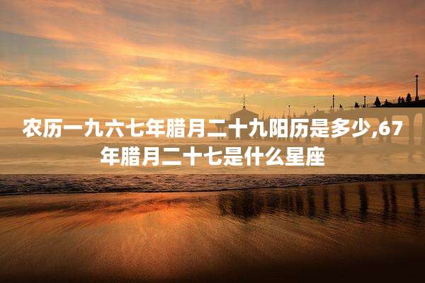 农历一九六七年腊月二十九阳历是多少,67年腊月二十七是什么星座
