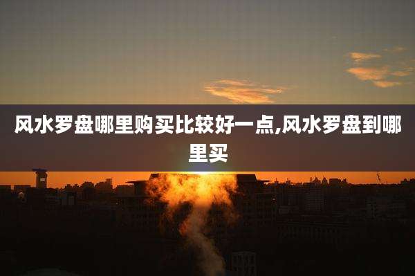 风水罗盘哪里购买比较好一点,风水罗盘到哪里买