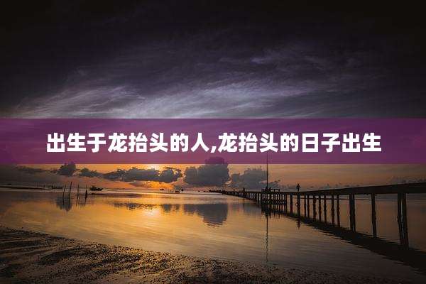 出生于龙抬头的人,龙抬头的日子出生