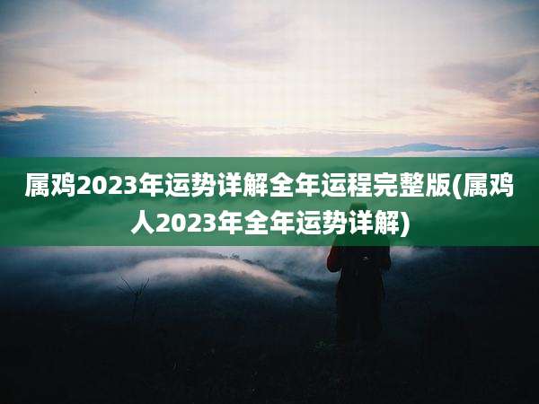 属鸡2023年运势详解全年运程完整版(属鸡人2023年全年运势详解)