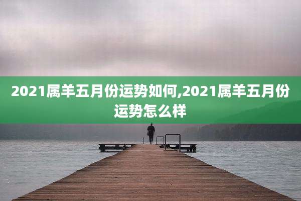 2021属羊五月份运势如何,2021属羊五月份运势怎么样