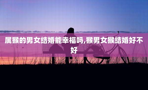 属猴的男女结婚能幸福吗,猴男女猴结婚好不好