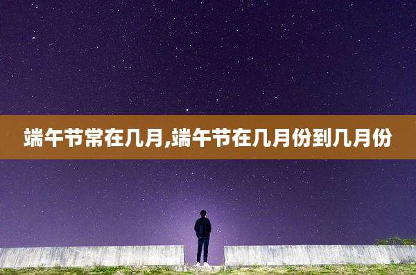 端午节常在几月,端午节在几月份到几月份