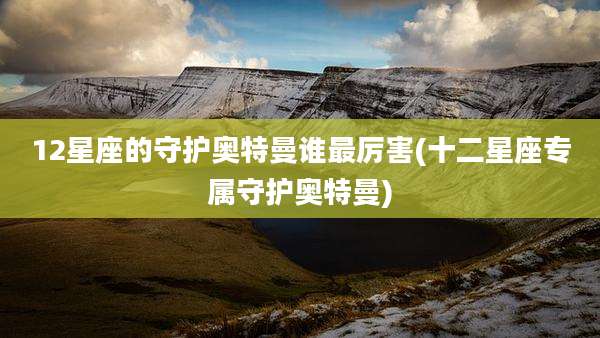 12星座的守护奥特曼谁最厉害(十二星座专属守护奥特曼)