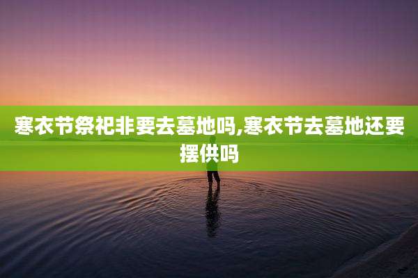 寒衣节祭祀非要去墓地吗,寒衣节去墓地还要摆供吗