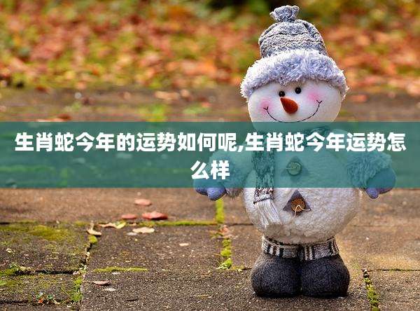 生肖蛇今年的运势如何呢,生肖蛇今年运势怎么样