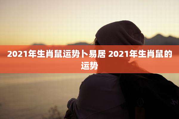 2021年生肖鼠运势卜易居 2021年生肖鼠的运势