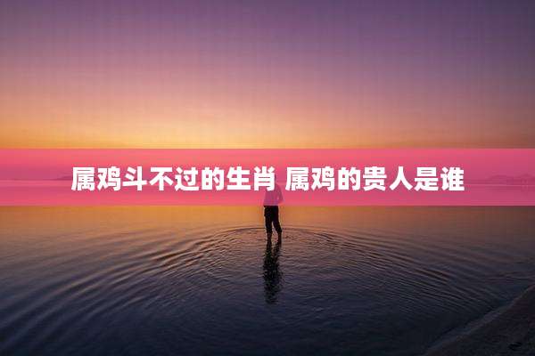 属鸡斗不过的生肖 属鸡的贵人是谁