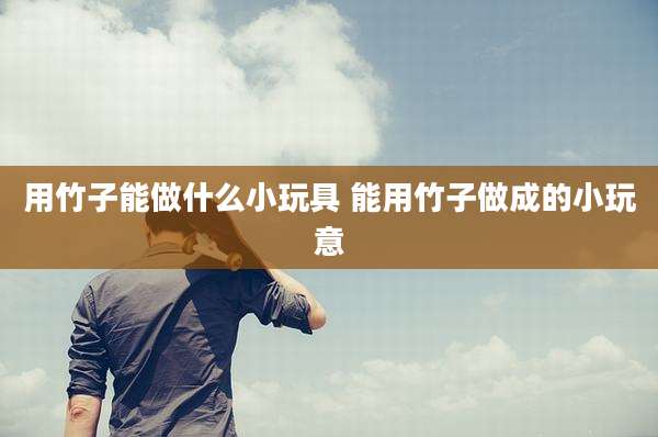 用竹子能做什么小玩具 能用竹子做成的小玩意