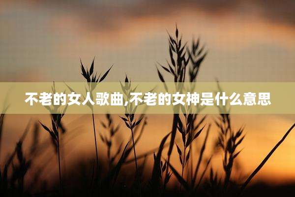 不老的女人歌曲,不老的女神是什么意思