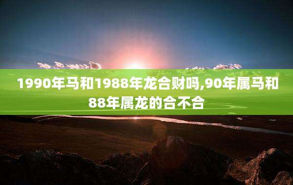 1990年马和1988年龙合财吗,90年属马和88年属龙的合不合