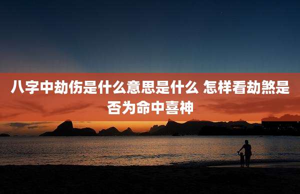 八字中劫伤是什么意思是什么 怎样看劫煞是否为命中喜神