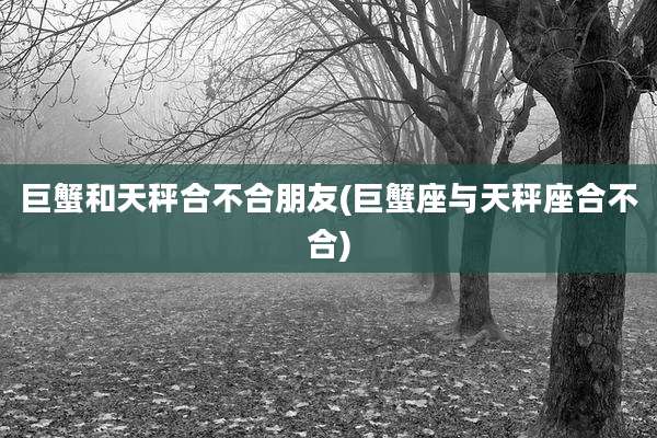 巨蟹和天秤合不合朋友(巨蟹座与天秤座合不合)