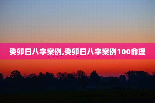 癸卯日八字案例,癸卯日八字案例100命理