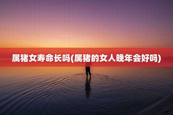属猪女寿命长吗(属猪的女人晚年会好吗)