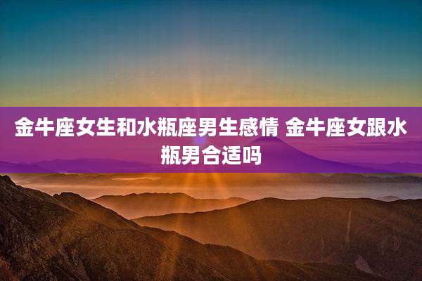 金牛座女生和水瓶座男生感情 金牛座女跟水瓶男合适吗