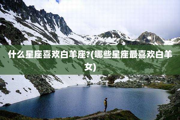 什么星座喜欢白羊座?(哪些星座最喜欢白羊女)