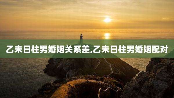 乙未日柱男婚姻关系差,乙未日柱男婚姻配对