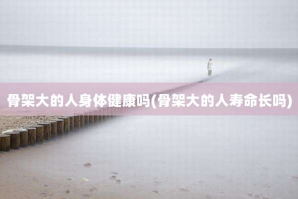 骨架大的人身体健康吗(骨架大的人寿命长吗)