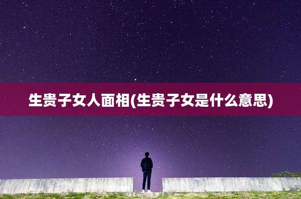 生贵子女人面相(生贵子女是什么意思)