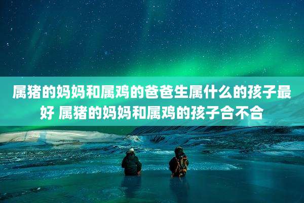 属猪的妈妈和属鸡的爸爸生属什么的孩子最好 属猪的妈妈和属鸡的孩子合不合