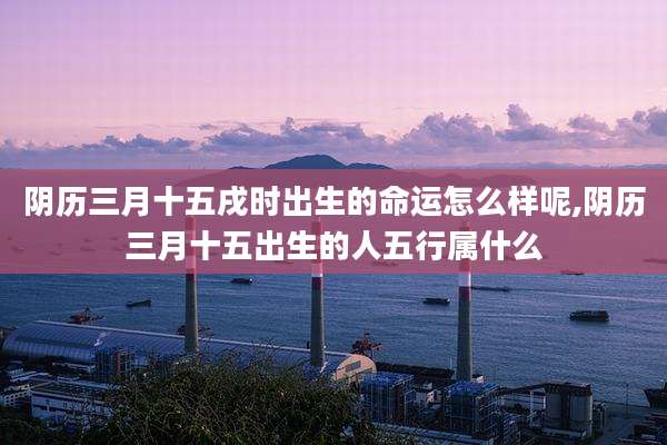 阴历三月十五戌时出生的命运怎么样呢,阴历三月十五出生的人五行属什么