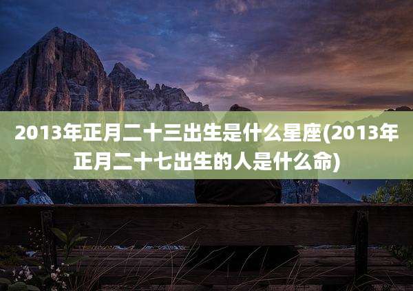 2013年正月二十三出生是什么星座(2013年正月二十七出生的人是什么命)