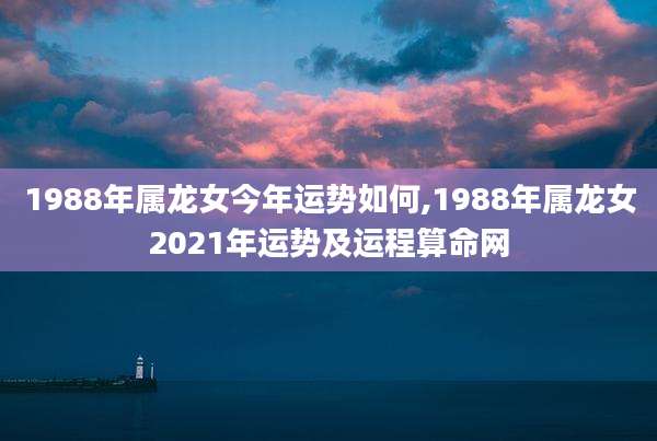 1988年属龙女今年运势如何,1988年属龙女2021年运势及运程算命网