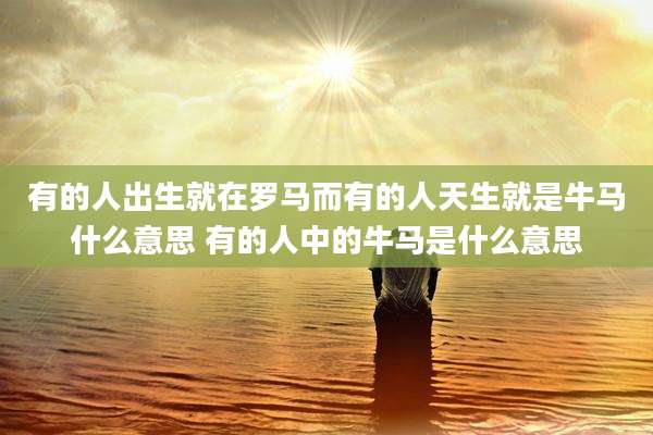 有的人出生就在罗马而有的人天生就是牛马什么意思 有的人中的牛马是什么意思