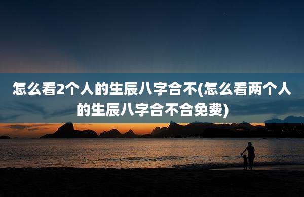 怎么看2个人的生辰八字合不(怎么看两个人的生辰八字合不合免费)